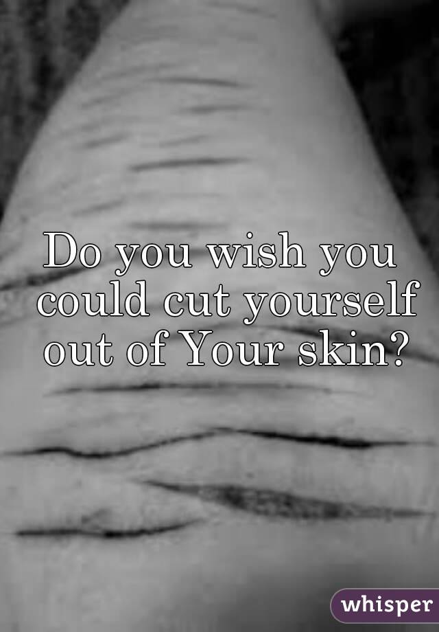 Do you wish you could cut yourself out of Your skin?