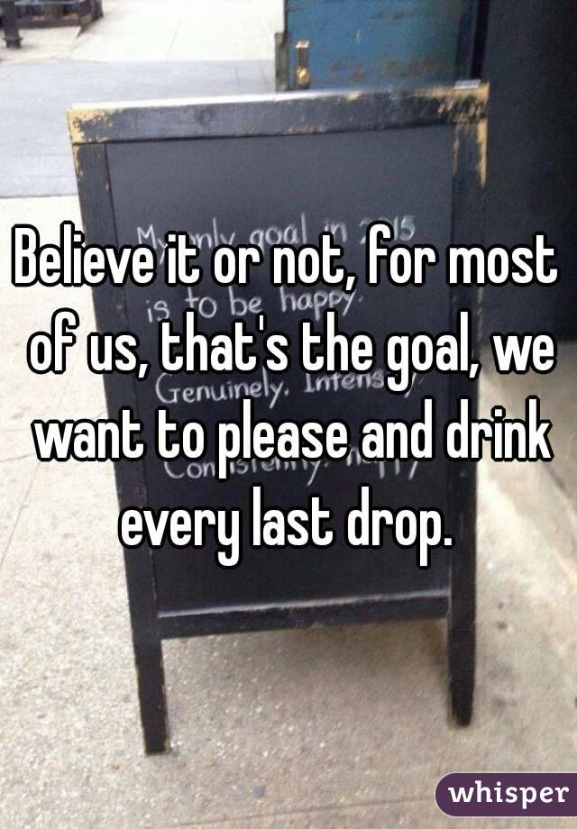 Believe it or not, for most of us, that's the goal, we want to please and drink every last drop. 
