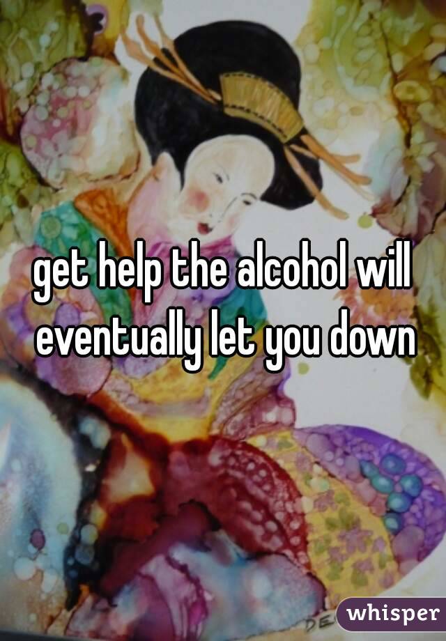 get help the alcohol will eventually let you down