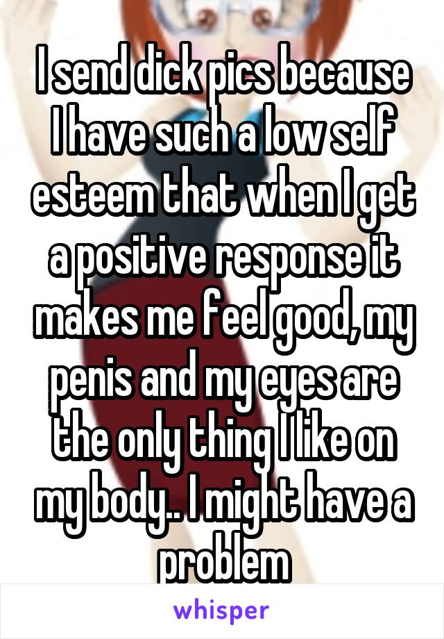 I send dick pics because I have such a low self esteem that when I get a positive response it makes me feel good, my penis and my eyes are the only thing I like on my body.. I might have a problem