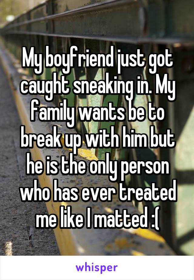 My boyfriend just got caught sneaking in. My family wants be to break up with him but he is the only person who has ever treated me like I matted :(