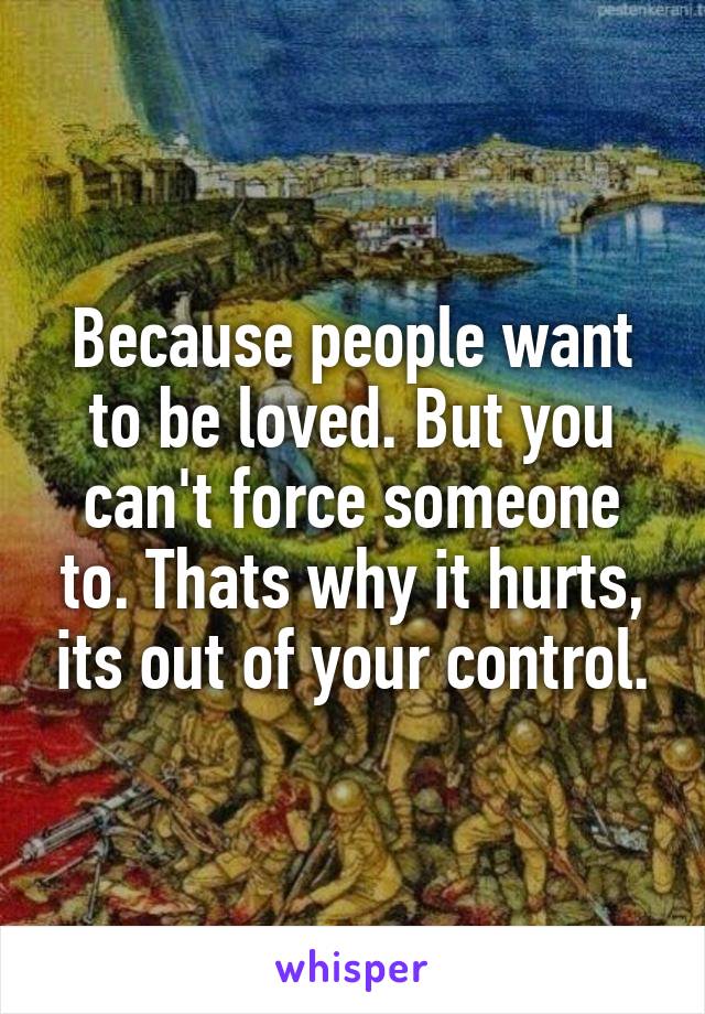 Because people want to be loved. But you can't force someone to. Thats why it hurts, its out of your control.