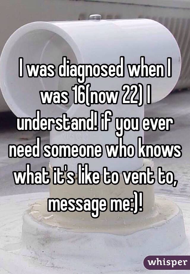 I was diagnosed when I was 16(now 22) I understand! if you ever need someone who knows what it's like to vent to, message me:)!