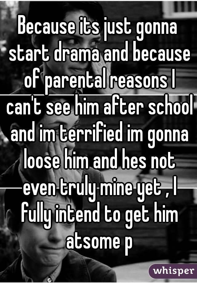 Because its just gonna start drama and because of parental reasons I can't see him after school and im terrified im gonna loose him and hes not even truly mine yet , I fully intend to get him atsome p