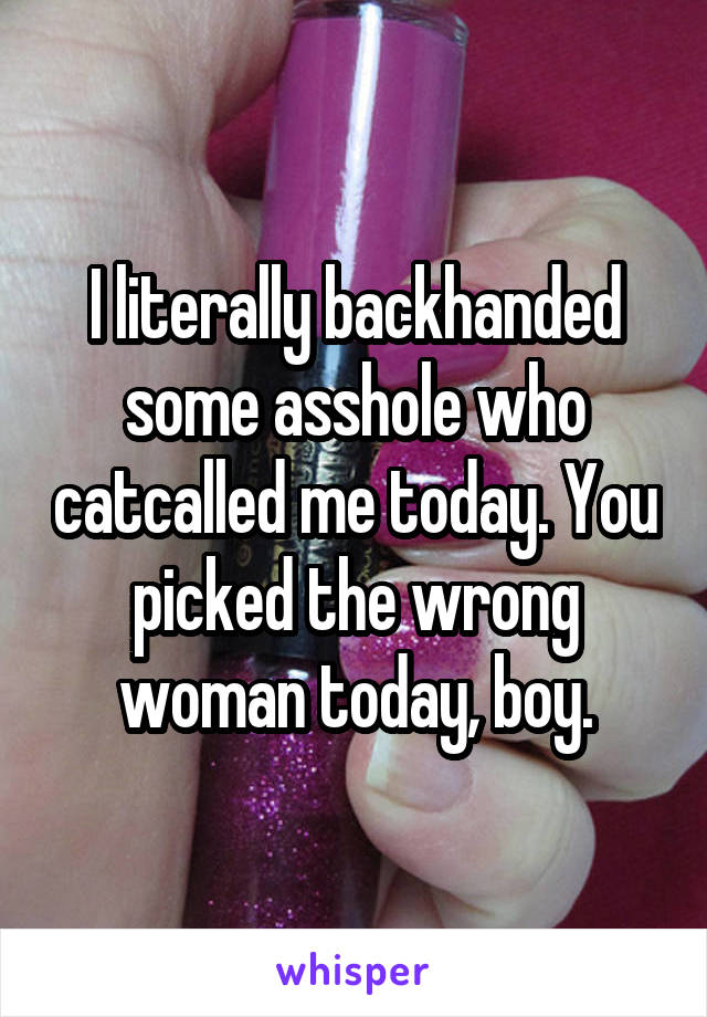 I literally backhanded some asshole who catcalled me today. You picked the wrong woman today, boy.