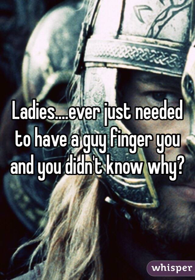 Ladies....ever just needed to have a guy finger you and you didn't know why?  