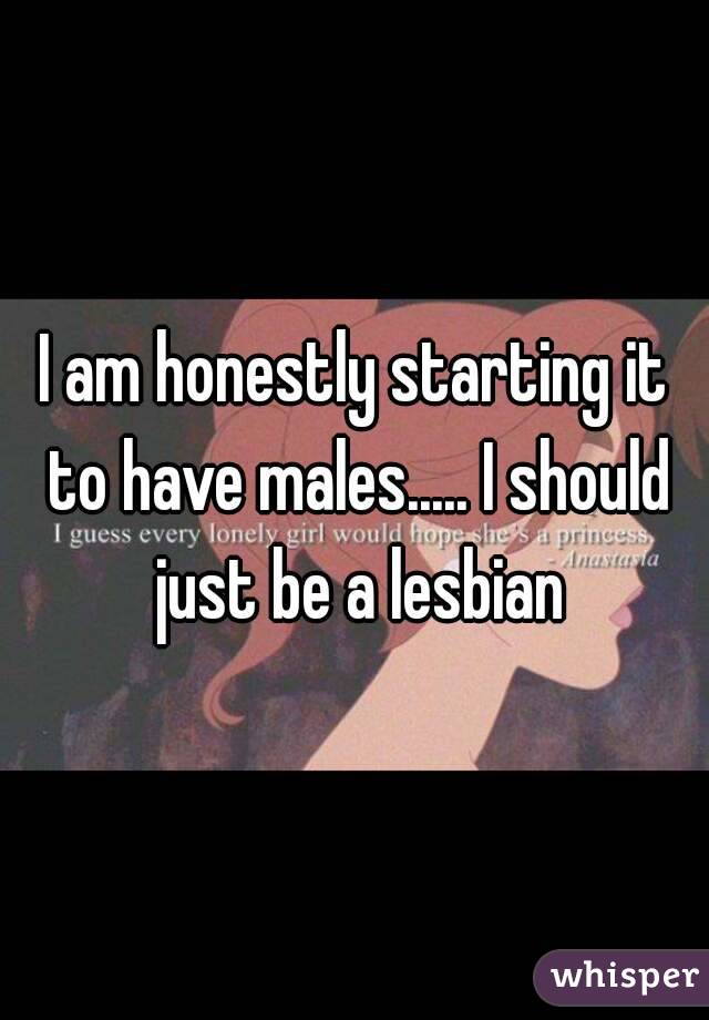 I am honestly starting it to have males..... I should just be a lesbian