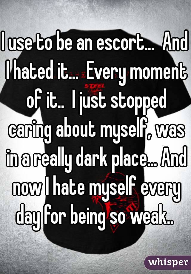 I use to be an escort...  And I hated it...  Every moment of it..  I just stopped caring about myself, was in a really dark place... And now I hate myself every day for being so weak.. 