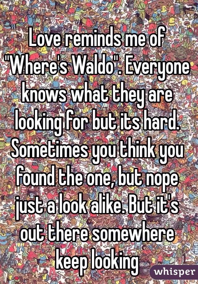 Love reminds me of "Where's Waldo". Everyone knows what they are looking for but its hard. Sometimes you think you found the one, but nope just a look alike. But it's out there somewhere keep looking 