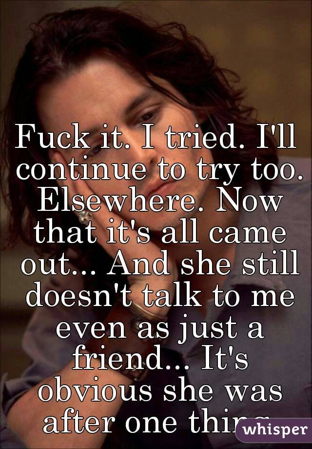 Fuck it. I tried. I'll continue to try too. Elsewhere. Now that it's all came out... And she still doesn't talk to me even as just a friend... It's obvious she was after one thing.