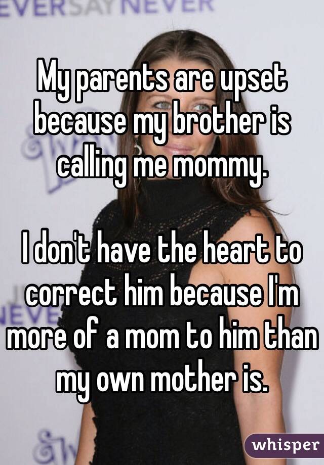 My parents are upset because my brother is calling me mommy. 

I don't have the heart to correct him because I'm more of a mom to him than my own mother is. 