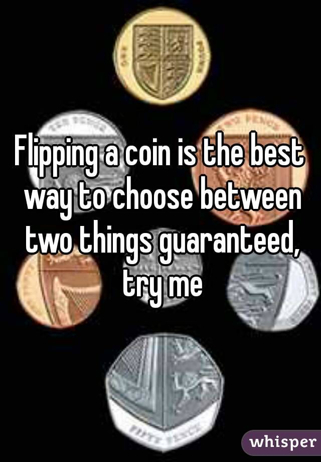 Flipping a coin is the best way to choose between two things guaranteed, try me
