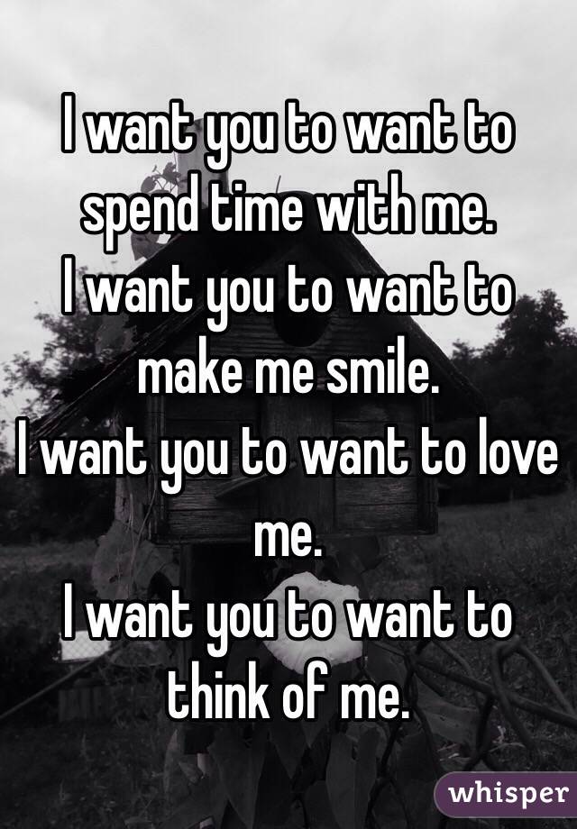 I want you to want to spend time with me.
I want you to want to make me smile.
I want you to want to love me.
I want you to want to think of me.