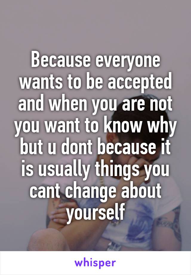 Because everyone wants to be accepted and when you are not you want to know why but u dont because it is usually things you cant change about yourself