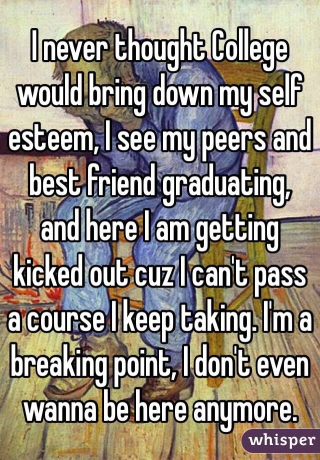 I never thought College would bring down my self esteem, I see my peers and best friend graduating, and here I am getting kicked out cuz I can't pass a course I keep taking. I'm a breaking point, I don't even wanna be here anymore. 