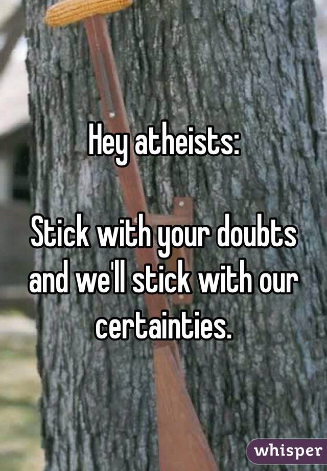 Hey atheists:

Stick with your doubts and we'll stick with our certainties. 