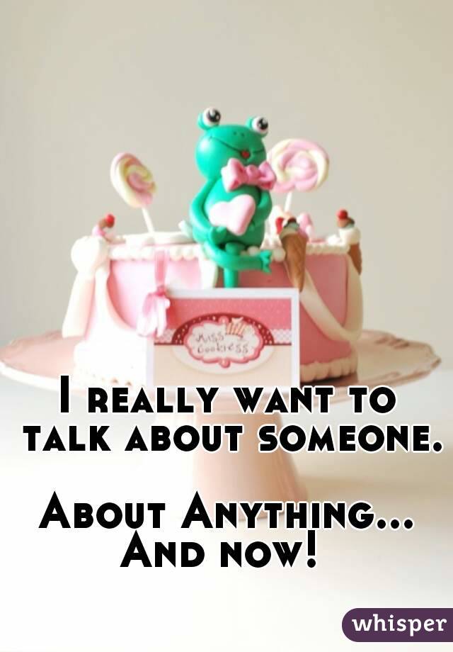 I really want to talk about someone. 
About Anything...
And now! 