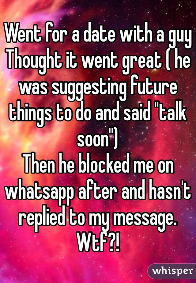 Went for a date with a guy
Thought it went great ( he was suggesting future things to do and said "talk soon")
Then he blocked me on whatsapp after and hasn't replied to my message.
Wtf?!