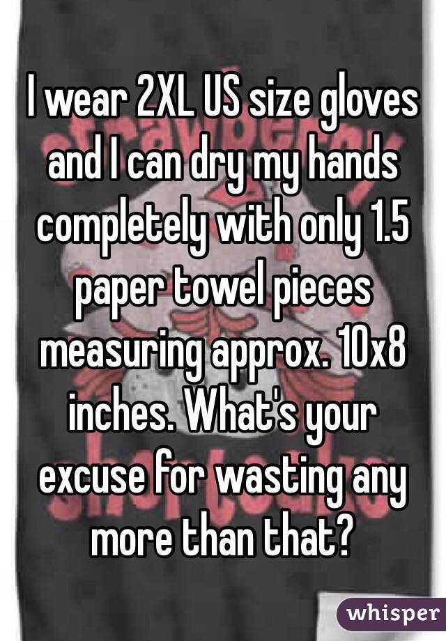I wear 2XL US size gloves and I can dry my hands completely with only 1.5 paper towel pieces measuring approx. 10x8 inches. What's your excuse for wasting any more than that?