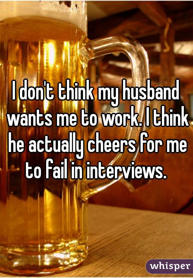 I don't think my husband wants me to work. I think he actually cheers for me to fail in interviews. 