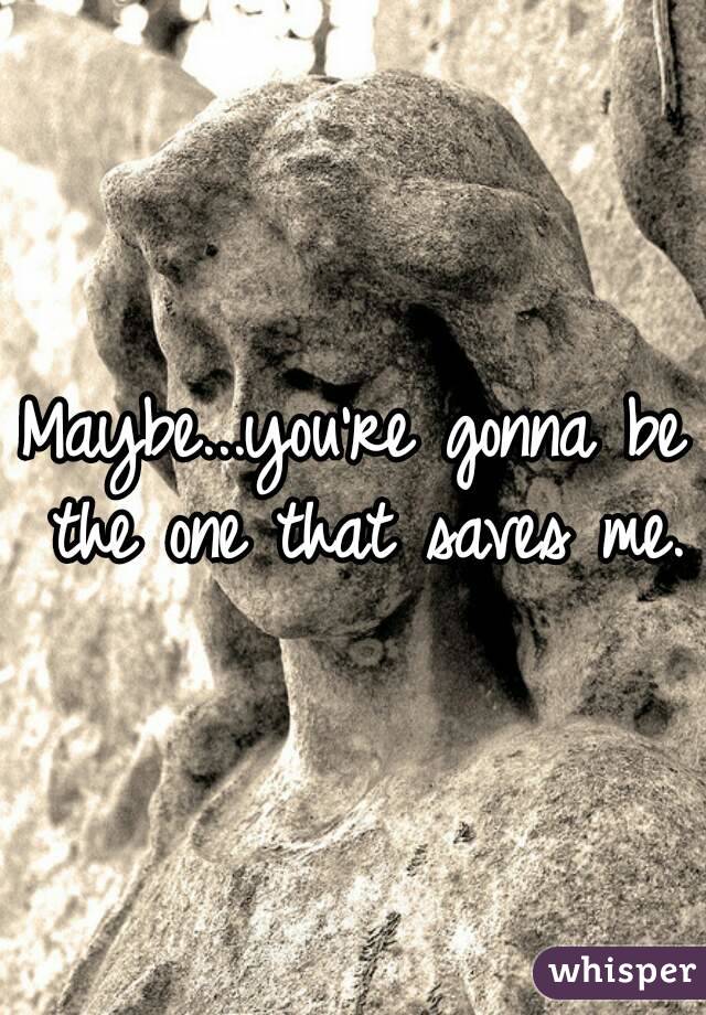 Maybe...you're gonna be the one that saves me.