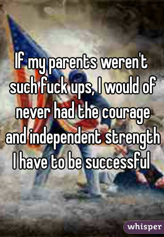 If my parents weren't such fuck ups, I would of never had the courage and independent strength I have to be successful 