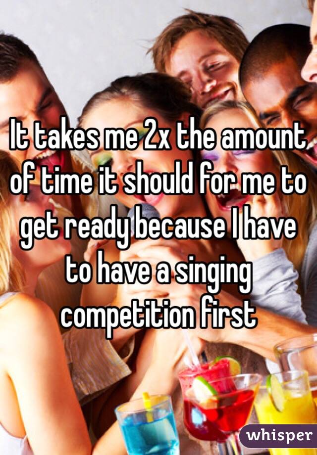 It takes me 2x the amount of time it should for me to get ready because I have to have a singing competition first 
