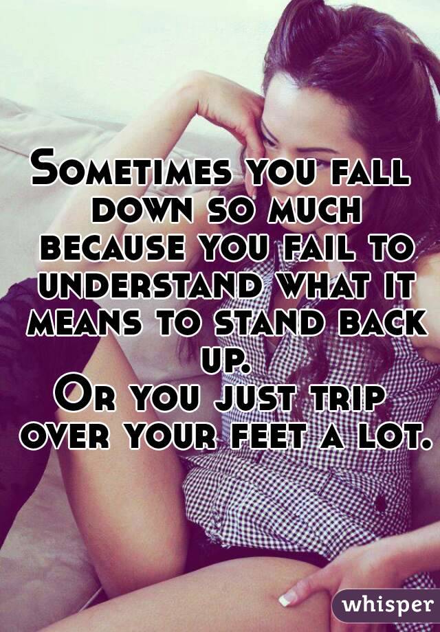 Sometimes you fall down so much because you fail to understand what it means to stand back up.
Or you just trip over your feet a lot.