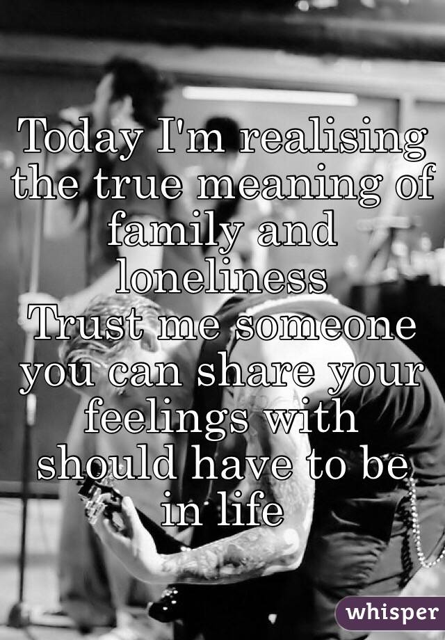 Today I'm realising the true meaning of family and loneliness
Trust me someone you can share your feelings with should have to be in life