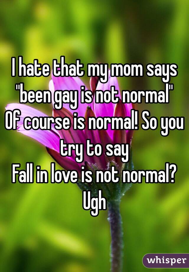 I hate that my mom says "been gay is not normal"
Of course is normal! So you try to say
Fall in love is not normal?
Ugh