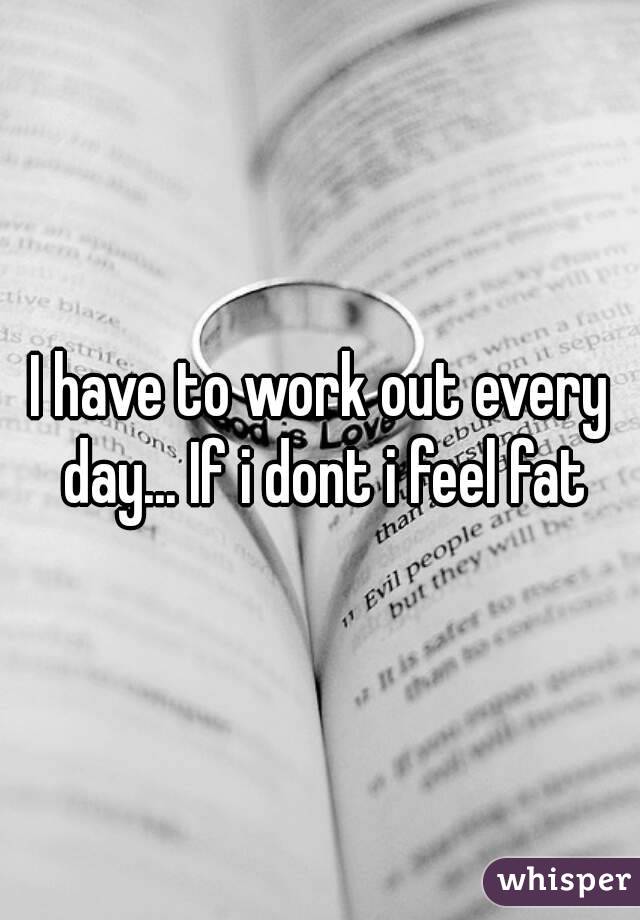 I have to work out every day... If i dont i feel fat