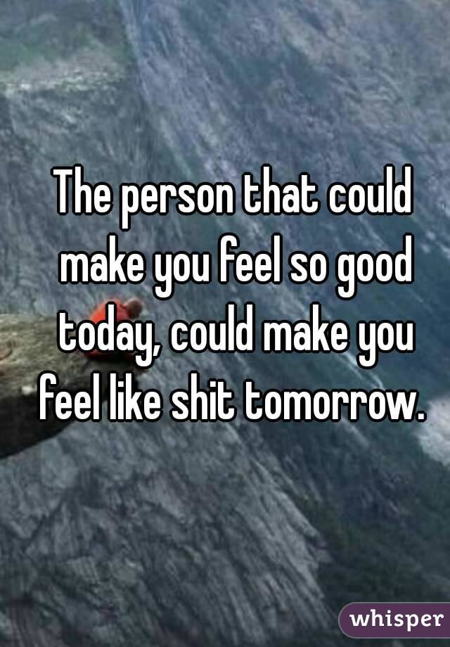 The person that could make you feel so good today, could make you feel like shit tomorrow. 