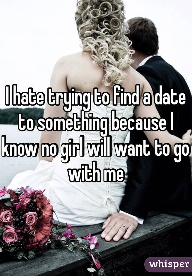 I hate trying to find a date to something because I know no girl will want to go with me 