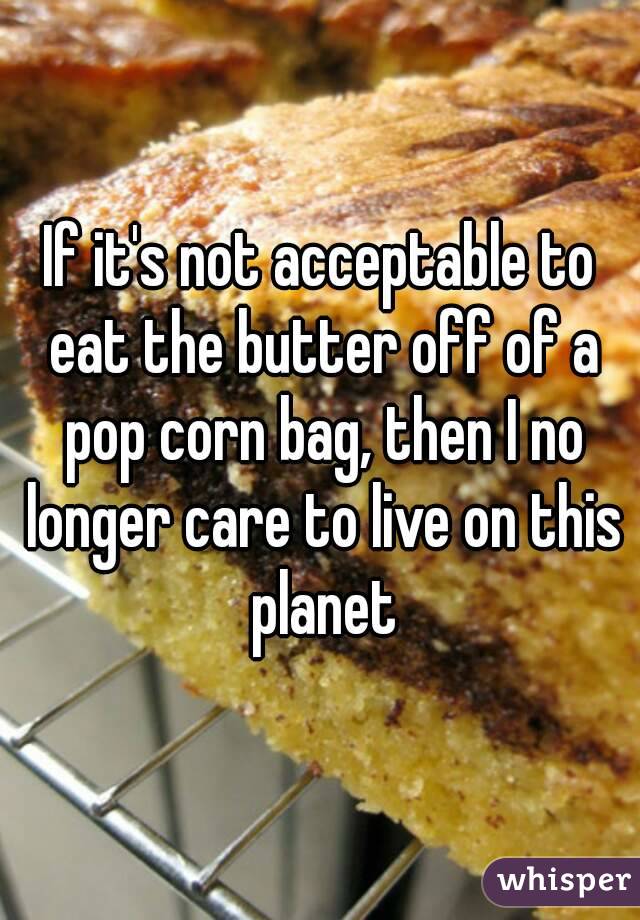 If it's not acceptable to eat the butter off of a pop corn bag, then I no longer care to live on this planet