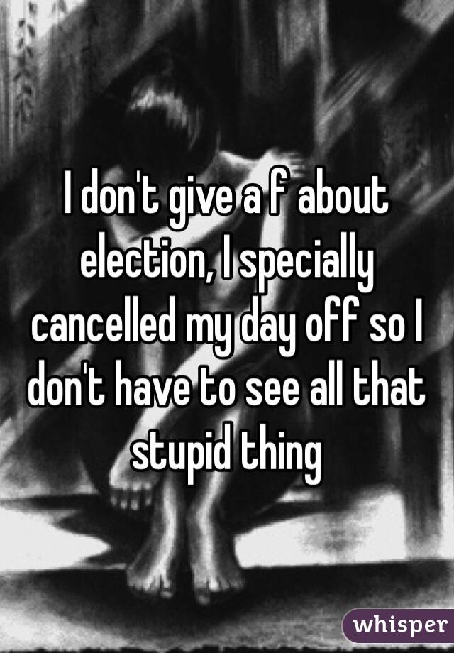 I don't give a f about election, I specially cancelled my day off so I don't have to see all that stupid thing 
