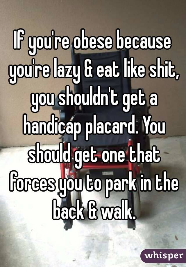 If you're obese because you're lazy & eat like shit, you shouldn't get a handicap placard. You should get one that forces you to park in the back & walk.