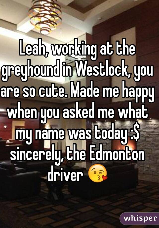 Leah, working at the greyhound in Westlock, you are so cute. Made me happy when you asked me what my name was today :$ sincerely, the Edmonton driver 😘 