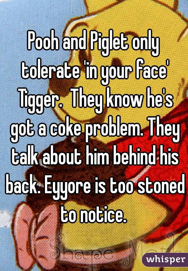 Pooh and Piglet only tolerate 'in your face' Tigger.  They know he's got a coke problem. They talk about him behind his back. Eyyore is too stoned to notice. 