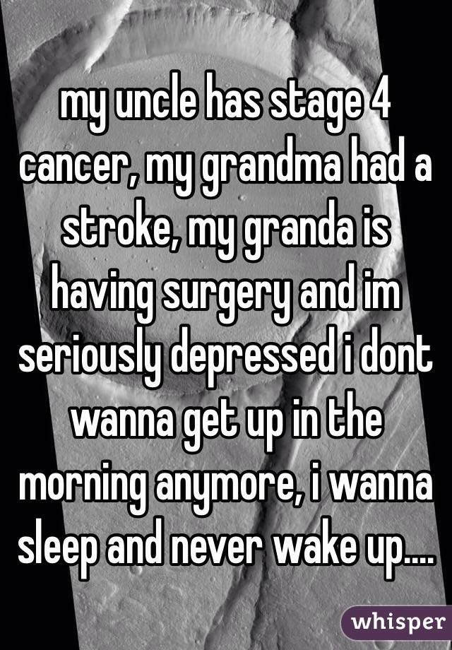 my uncle has stage 4 cancer, my grandma had a stroke, my granda is having surgery and im seriously depressed i dont wanna get up in the morning anymore, i wanna sleep and never wake up....