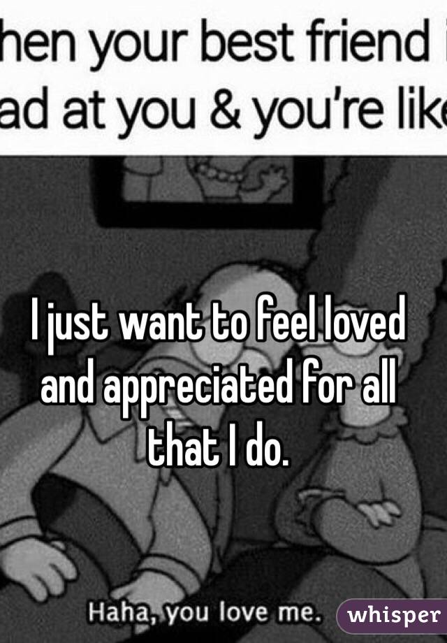I just want to feel loved and appreciated for all that I do.