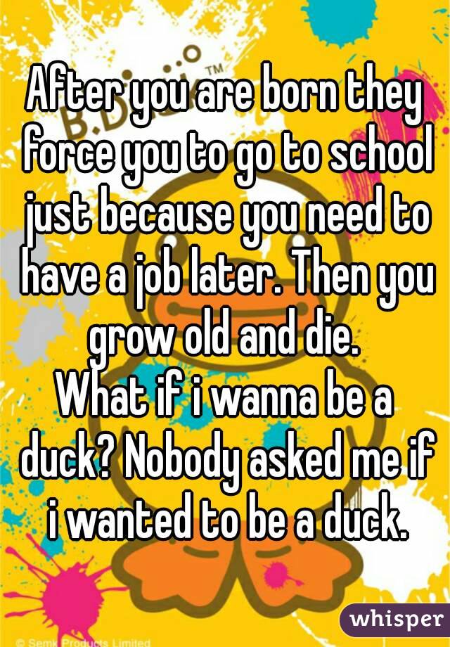 After you are born they force you to go to school just because you need to have a job later. Then you grow old and die. 
What if i wanna be a duck? Nobody asked me if i wanted to be a duck.