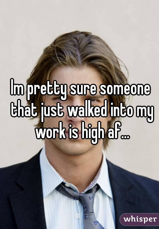 Im pretty sure someone that just walked into my work is high af...