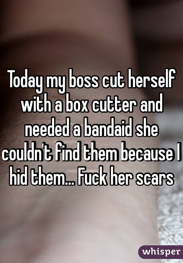 Today my boss cut herself with a box cutter and needed a bandaid she couldn't find them because I hid them... Fuck her scars