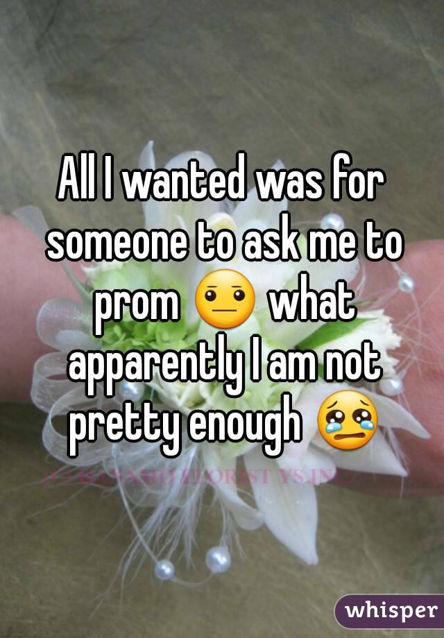 All I wanted was for someone to ask me to prom 😐 what apparently I am not pretty enough 😢