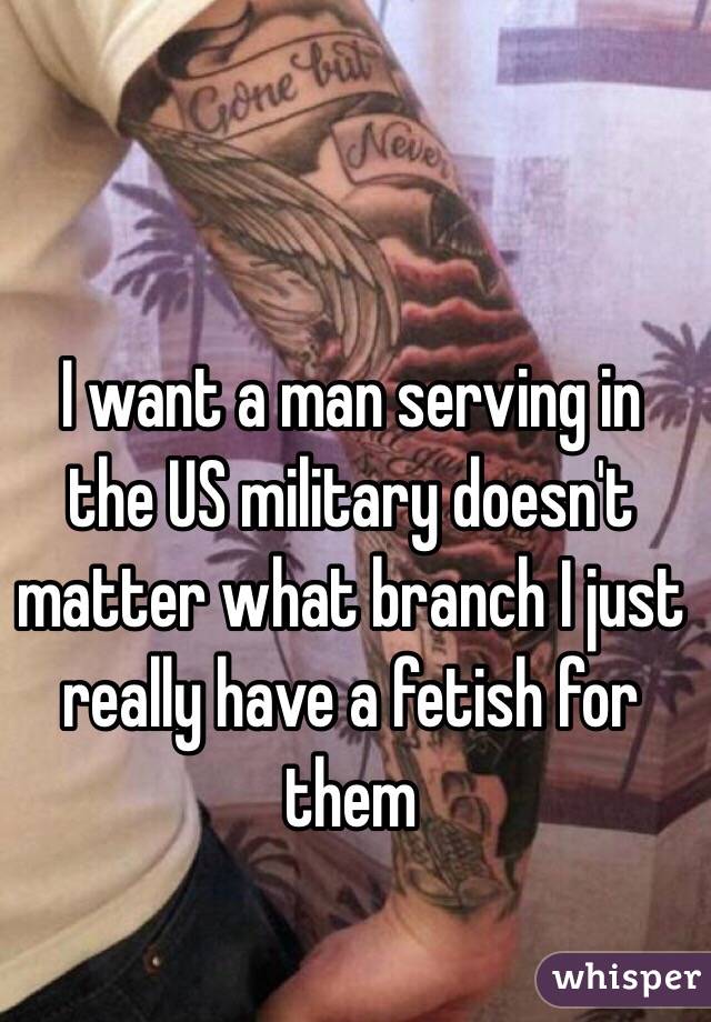 I want a man serving in the US military doesn't matter what branch I just really have a fetish for them