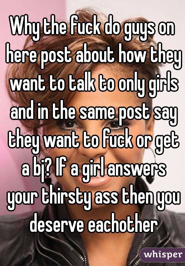 Why the fuck do guys on here post about how they want to talk to only girls and in the same post say they want to fuck or get a bj? If a girl answers your thirsty ass then you deserve eachother