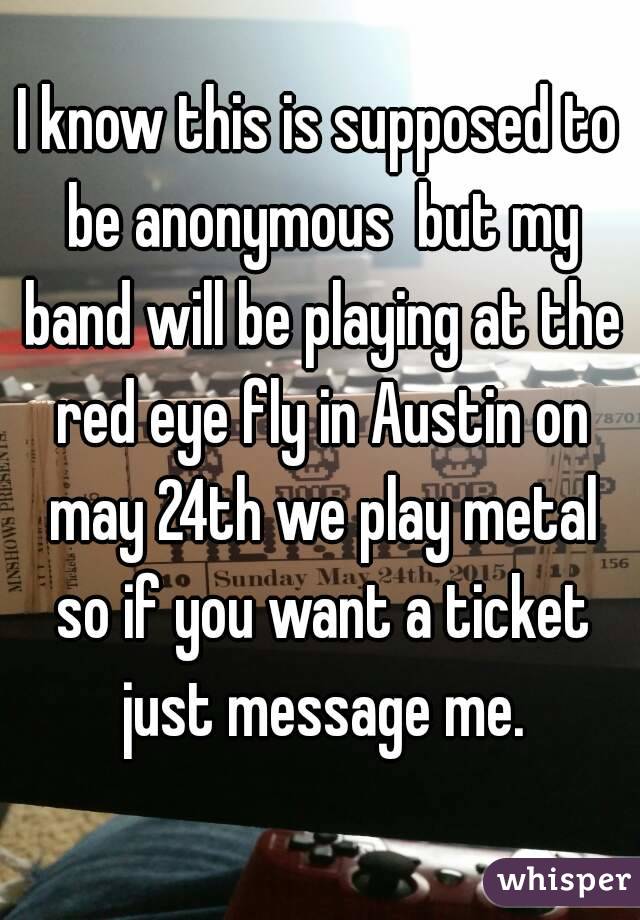 I know this is supposed to be anonymous  but my band will be playing at the red eye fly in Austin on may 24th we play metal so if you want a ticket just message me.