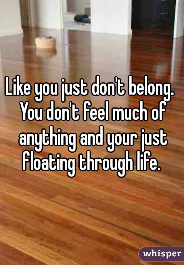 Like you just don't belong.  You don't feel much of anything and your just floating through life. 