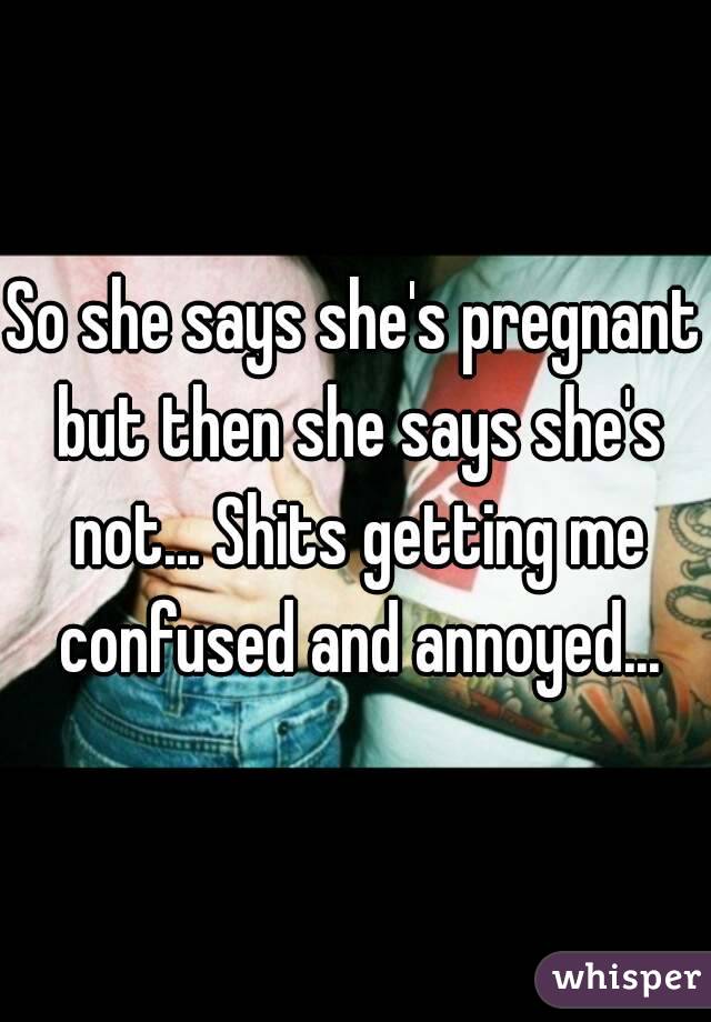 So she says she's pregnant but then she says she's not... Shits getting me confused and annoyed...
