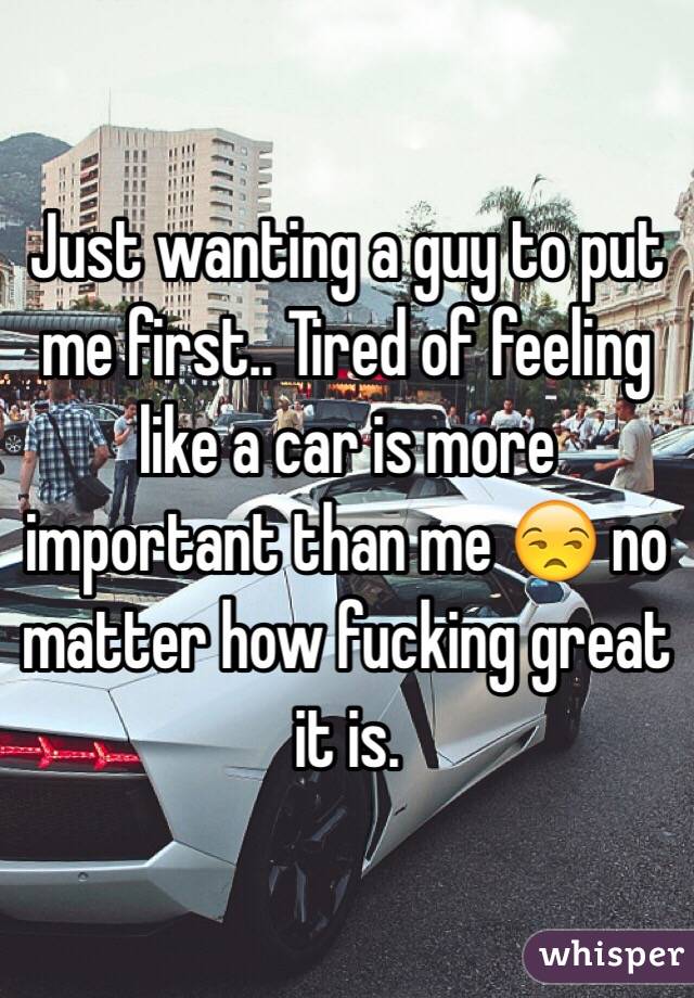 Just wanting a guy to put me first.. Tired of feeling like a car is more important than me 😒 no matter how fucking great it is. 